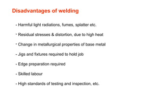 Disadvantages of welding
- Harmful light radiations, fumes, splatter etc.
- Residual stresses & distortion, due to high heat
- Change in metallurgical properties of base metal
- Jigs and fixtures required to hold job
- Edge preparation required
- Skilled labour
- High standards of testing and inspection, etc.
 
