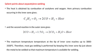 Salient points about oxyacetylene welding
• The heat is obtained by combustion of acetylene and oxygen. Here primary combustion
occurring in the inner zone gives:
• and the second reaction in the outer zone gives
• The maximum temperature temperature at the tip of inner cone reaches up to 3000-
3500°C. Therefore, most gas welding is performed by keeping this inner zone tip just above
the metal to be welded so that maximum temperature is available for welding.
 