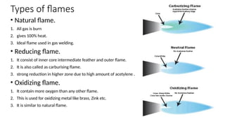 Types of flames
• Natural flame.
1. All gas is burn
2. gives 100% heat.
3. Ideal flame used in gas welding.
• Reducing flame.
1. It consist of inner core intermediate feather and outer flame.
2. It is also called as carburising flame.
3. strong reduction in higher zone due to high amount of acetylene .
• Oxidizing flame.
1. It contain more oxygen than any other flame.
2. This is used for oxidizing metal like brass, Zink etc.
3. It is similar to natural flame.
 