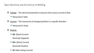 Basic Electricity and the Science of Welding
 Voltage – The electrical potential or pressure that causes current to flow
 Measured in Volts
 Current – The movement of charged particles in a specific direction
 Measured in Amps
 Polarity
 DC- (Direct Current
Electrode Negative)
 DC+ (Direct Current
Electrode Positive)
 AC (Alternating Current)
 