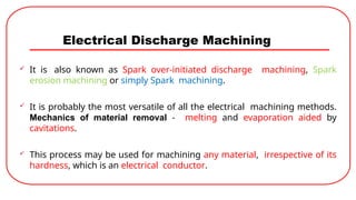 Electrical Discharge Machining
 It is also known as Spark over-initiated discharge machining, Spark
erosion machining or simply Spark machining.
 It is probably the most versatile of all the electrical machining methods.
Mechanics of material removal - melting and evaporation aided by
cavitations.
 This process may be used for machining any material, irrespective of its
hardness, which is an electrical conductor.
 