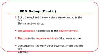 EDM Set-up (Contd.)
 Both, the tool and the work piece are connected to the
D. C.
Electric supply source.
 The workpiece is connected to the positive terminal
 The tool to the negative terminal of the power source.
 Consequently, the work piece becomes Anode and the
tool
Cathode.
 