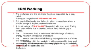 EDM Working
 The workpiece and the electrode (tool) are separated by a gap,
called
Spark gap, ranges from 0.005 mm to 0.05 mm.
 This gap is filled up by the dielectric, which breaks down when a
proper voltage is applied between these two.
 A circuit voltage of 50 V to 450 V is applied, electrons start flowing
from the cathode, due to the electrostatic field, and the gap is
ionized.
 The consequent drop in resistance and discharge of electric
energy results in an electrical breakdown.
 The electric spark so caused directly impinges on the surface of
the workpiece.
 It takes only a few micro seconds to complete the cycle and the
spark
resulting in the development of a very high
temperature
discharges hit the workpiece with considerable force and
velocity,
(around
10,000°C) on the spot hit by the
discharges.
 