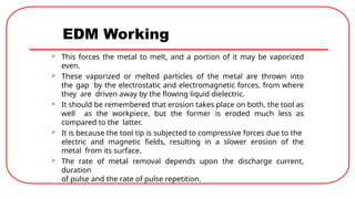 EDM Working
 This forces the metal to melt, and a portion of it may be vaporized
even.
 These vaporized or melted particles of the metal are thrown into
the gap by the electrostatic and electromagnetic forces, from where
they are driven away by the flowing liquid dielectric.
 It should be remembered that erosion takes place on both, the tool as
well as the workpiece, but the former is eroded much less as
compared to the latter.
 It is because the tool tip is subjected to compressive forces due to the
electric and magnetic fields, resulting in a slower erosion of the
metal from its surface.
 The rate of metal removal depends upon the discharge current,
duration
of pulse and the rate of pulse repetition.
 