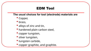 EDM Tool
The usual choices for tool (electrode) materials are
• Copper,
• brass,
• alloys of zinc and tin,
• hardened plain carbon steel,
• copper tungsten,
• silver tungsten,
• tungsten carbide,
• copper graphite, and graphite.
 