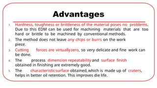 Advantages
1. Hardness, toughness or brittleness of the material poses no problems.
Due to this EDM can be used for machining materials that are too
hard or brittle to be machined by conventional methods.
2. The method does not leave any chips or burrs on the work
piece.
3. Cutting forces are virtuallyzero, so very delicate and fine work can
be done.
4. The process dimension repeatability and surface finish
obtained in finishing are extremely good.
5. The characteristicsurface obtained,which is made up of craters,
helps in better oil retention. This improves die life.
 