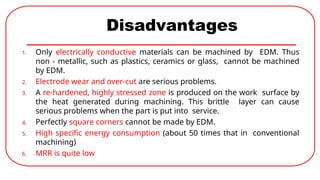 Disadvantages
1. Only electrically conductive materials can be machined by EDM. Thus
non - metallic, such as plastics, ceramics or glass, cannot be machined
by EDM.
2. Electrode wear and over-cut are serious problems.
3. A re-hardened, highly stressed zone is produced on the work surface by
the heat generated during machining. This brittle layer can cause
serious problems when the part is put into service.
4. Perfectly square corners cannot be made by EDM.
5. High specific energy consumption (about 50 times that in conventional
machining)
6. MRR is quite low
 