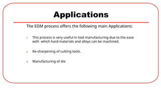 Applications
The EDM process offers the following main Applications:
1. This process is very useful in tool manufacturing due to the ease
with which hard materials and alloys can be machined.
2. Re-sharpening of cutting tools.
3. Manufacturing of die
 