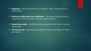  Exploring - delving further into a subject, idea, experience, or
relationship
 Seeking clarification and validation - striving to explain what is
vague and searching for mutual understanding
 Presenting reality - clarifying misconceptions that client may be
expressing
 Voicing doubt - expressing uncertainty as to the reality of client’s
perception
 