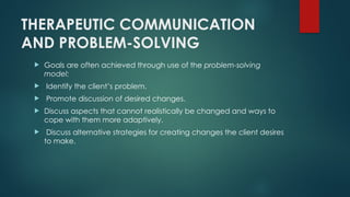 THERAPEUTIC COMMUNICATION
AND PROBLEM-SOLVING
 Goals are often achieved through use of the problem-solving
model:
 Identify the client’s problem.
 Promote discussion of desired changes.
 Discuss aspects that cannot realistically be changed and ways to
cope with them more adaptively.
 Discuss alternative strategies for creating changes the client desires
to make.
 