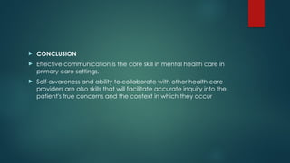  CONCLUSION
 Effective communication is the core skill in mental health care in
primary care settings.
 Self-awareness and ability to collaborate with other health care
providers are also skills that will facilitate accurate inquiry into the
patient's true concerns and the context in which they occur
 