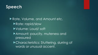 Speech
 Rate, Volume, and Amount etc.
Rate: rapid/slow
Volume: Loud/ soft
Amount: paucity, muteness and
pressured
Characteristics: Stuttering, slurring of
words or unusual accent.
 