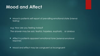 Mood and Affect
 Mood is patients self report of prevailing emotional state (internal
feeling)
e.g. How are you feeling today?
The answer may be sad, fearful, hopeless, euphoric or anxious
 Affect is patients apparent emotional tone (external emotional
response)
 Mood and effect may be congruent or incongruent
 