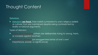 Thought Content
Delusions
 Delusions are fixed, false beliefs (unrelated to one's religious beliefs
or culture) that are maintained despite being contradicted by
reality or rational arguments.
Types of delusion
 Persecutory Delusion (others are deliberately trying to wrong, harm,
or conspire against another)
 Grandiose delusion (an exaggerated sense of one’s own
importance, power, or significance)
 