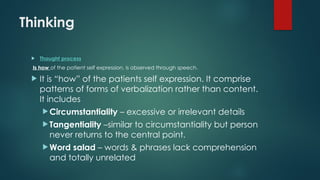 Thinking
 Thought process
Is how of the patient self expression, is observed through speech.
 It is “how” of the patients self expression. It comprise
patterns of forms of verbalization rather than content.
It includes
 Circumstantiality – excessive or irrelevant details
 Tangentiality –similar to circumstantiality but person
never returns to the central point.
 Word salad – words & phrases lack comprehension
and totally unrelated
 