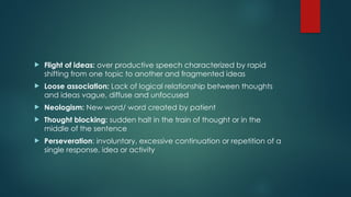  Flight of ideas: over productive speech characterized by rapid
shifting from one topic to another and fragmented ideas
 Loose association: Lack of logical relationship between thoughts
and ideas vague, diffuse and unfocused
 Neologism: New word/ word created by patient
 Thought blocking: sudden halt in the train of thought or in the
middle of the sentence
 Perseveration: involuntary, excessive continuation or repetition of a
single response, idea or activity
 