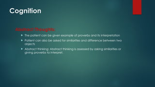 Cognition
Abstract Thoughts:
 The patient can be given example of proverbs and its interpretation
 Patient can also be asked for similarities and difference between two
objects
 Abstract thinking: Abstract thinking is assessed by asking similarities or
giving proverbs to interpret.
 