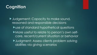 Cognition
 Judgement: Capacity to make sound,
reasoned and responsible decisions
use of standard hypothetical questions
More useful to relate to person’s own self-
care, recent/current situation or behavior
Judgment: Assess clients problem solving
abilities via giving scenarios
 