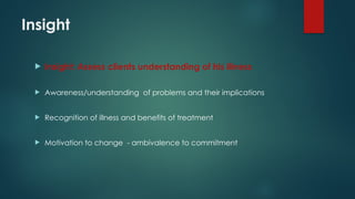 Insight
 Insight: Assess clients understanding of his illness
 Awareness/understanding of problems and their implications
 Recognition of illness and benefits of treatment
 Motivation to change - ambivalence to commitment
 