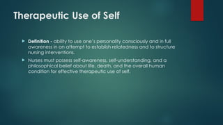 Therapeutic Use of Self
 Definition - ability to use one’s personality consciously and in full
awareness in an attempt to establish relatedness and to structure
nursing interventions.
 Nurses must possess self-awareness, self-understanding, and a
philosophical belief about life, death, and the overall human
condition for effective therapeutic use of self.
 