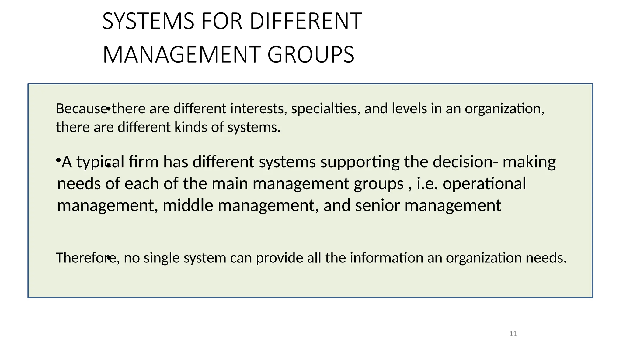 •
Because there are different interests, specialties, and levels in an organization,
there are different kinds of systems.
•
•A typical firm has different systems supporting the decision- making
needs of each of the main management groups , i.e. operational
management, middle management, and senior management
•
Therefore, no single system can provide all the information an organization needs.
11
SYSTEMS FOR DIFFERENT
MANAGEMENT GROUPS
 