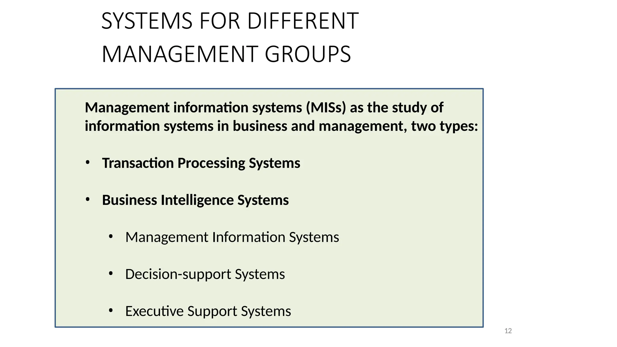 SYSTEMS FOR DIFFERENT
MANAGEMENT GROUPS
Management information systems (MISs) as the study of
information systems in business and management, two types:
• Transaction Processing Systems
• Business Intelligence Systems
• Management Information Systems
• Decision-support Systems
• Executive Support Systems
12
 