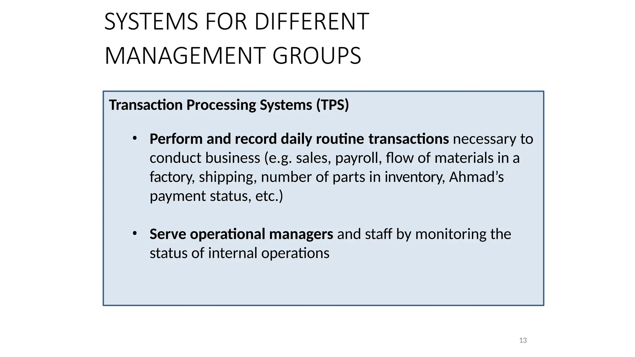 Transaction Processing Systems (TPS)
• Perform and record daily routine transactions necessary to
conduct business (e.g. sales, payroll, flow of materials in a
factory, shipping, number of parts in inventory, Ahmad’s
payment status, etc.)
• Serve operational managers and staff by monitoring the
status of internal operations
13
SYSTEMS FOR DIFFERENT
MANAGEMENT GROUPS
 