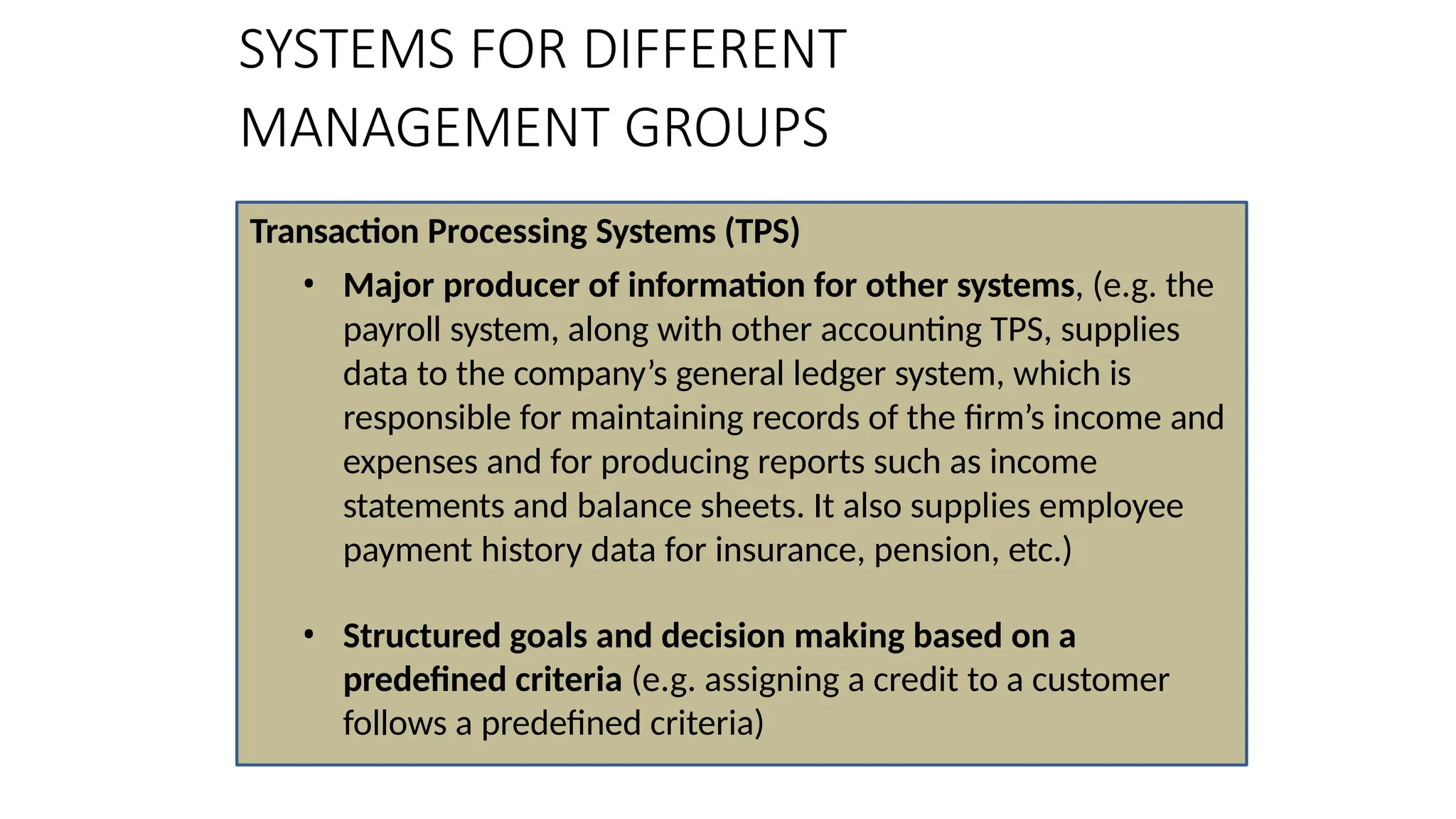 Transaction Processing Systems (TPS)
• Major producer of information for other systems, (e.g. the
payroll system, along with other accounting TPS, supplies
data to the company’s general ledger system, which is
responsible for maintaining records of the firm’s income and
expenses and for producing reports such as income
statements and balance sheets. It also supplies employee
payment history data for insurance, pension, etc.)
• Structured goals and decision making based on a
predefined criteria (e.g. assigning a credit to a customer
follows a predefined criteria)
SYSTEMS FOR DIFFERENT
MANAGEMENT GROUPS
 