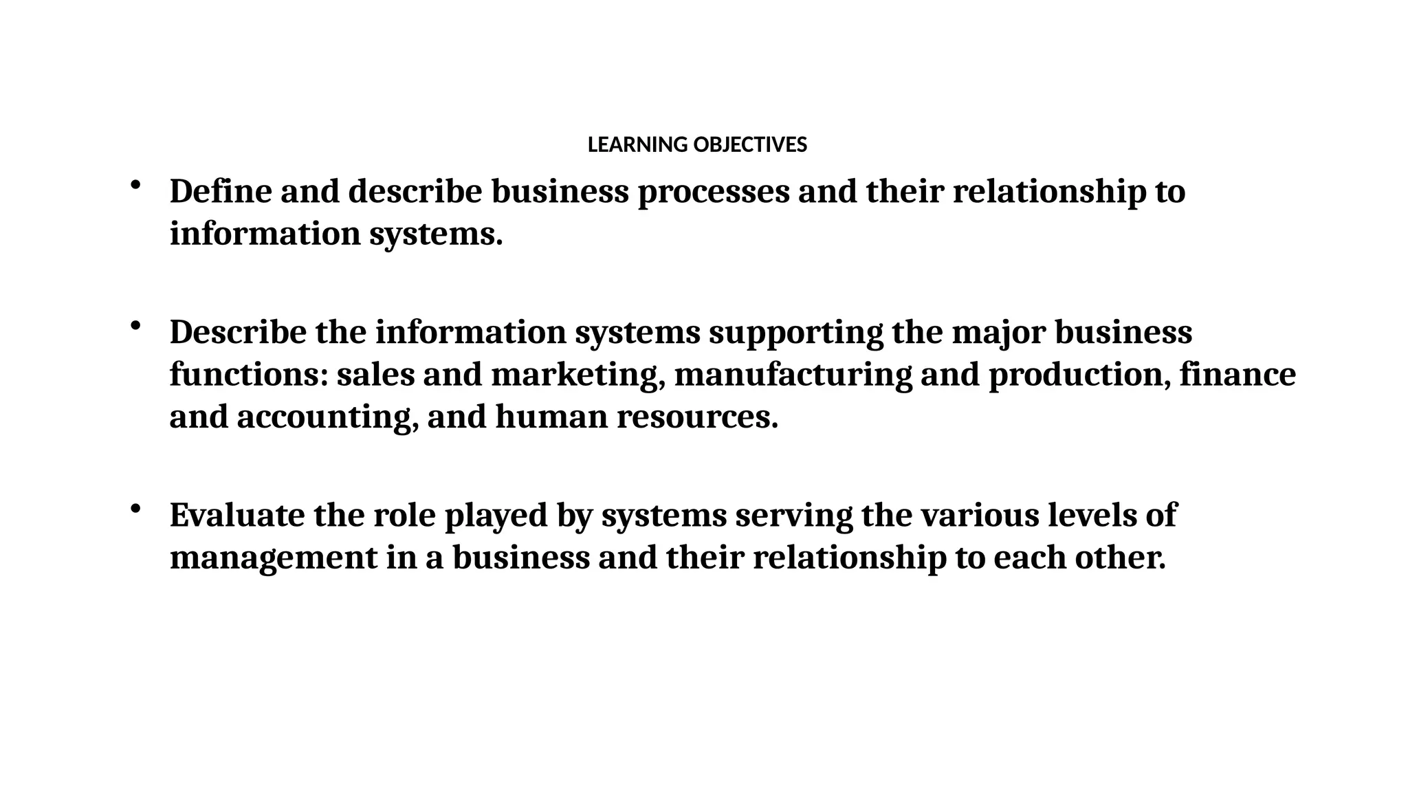 LEARNING OBJECTIVES
• Define and describe business processes and their relationship to
information systems.
• Describe the information systems supporting the major business
functions: sales and marketing, manufacturing and production, finance
and accounting, and human resources.
• Evaluate the role played by systems serving the various levels of
management in a business and their relationship to each other.
 
