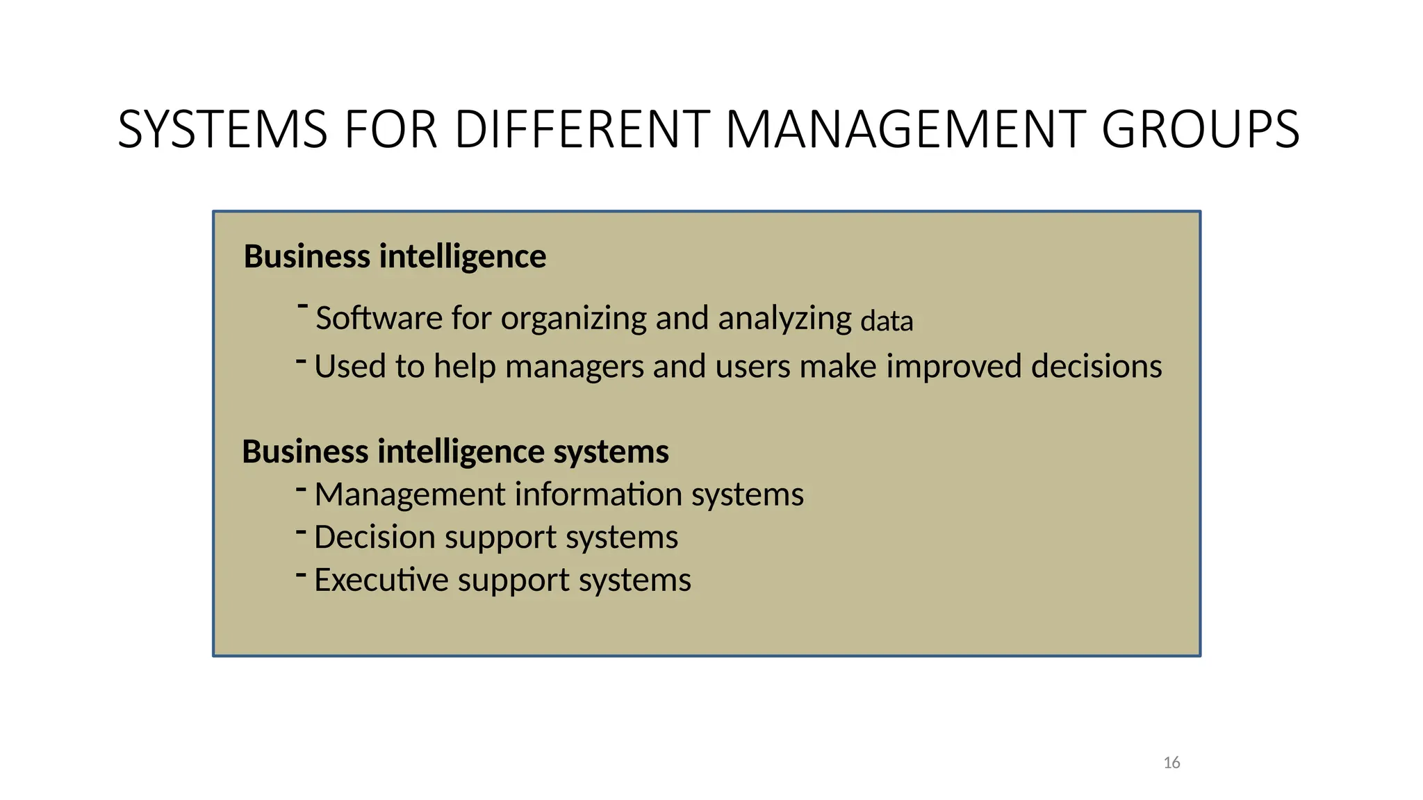 Business intelligence
- Software for organizing and analyzing data
- Used to help managers and users make improved decisions
Business intelligence systems
- Management information systems
- Decision support systems
- Executive support systems
16
SYSTEMS FOR DIFFERENT MANAGEMENT GROUPS
 