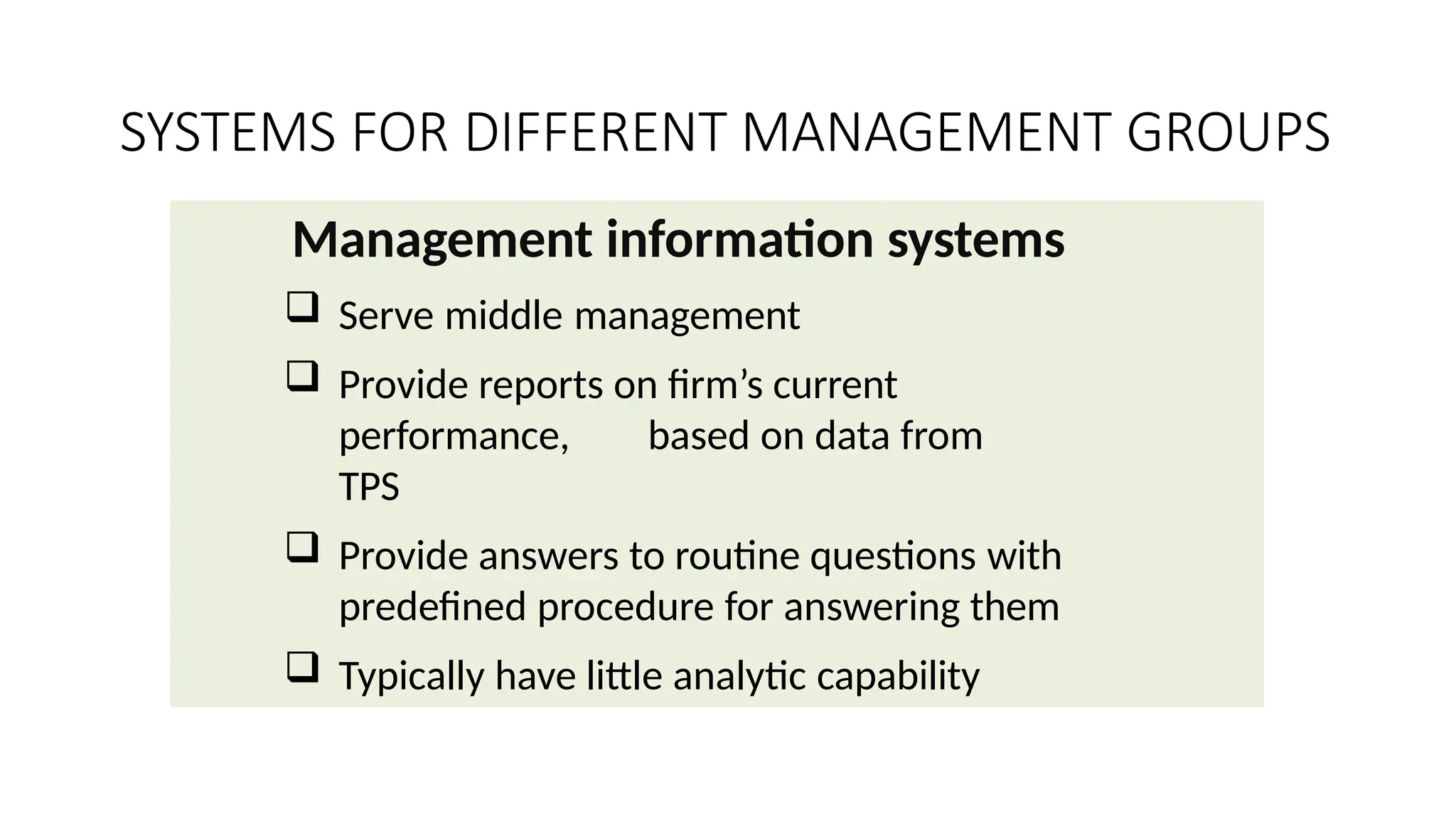 Management information systems
 Serve middle management
 Provide reports on firm’s current
performance, based on data from
TPS
 Provide answers to routine questions with
predefined procedure for answering them
 Typically have little analytic capability
SYSTEMS FOR DIFFERENT MANAGEMENT GROUPS
 