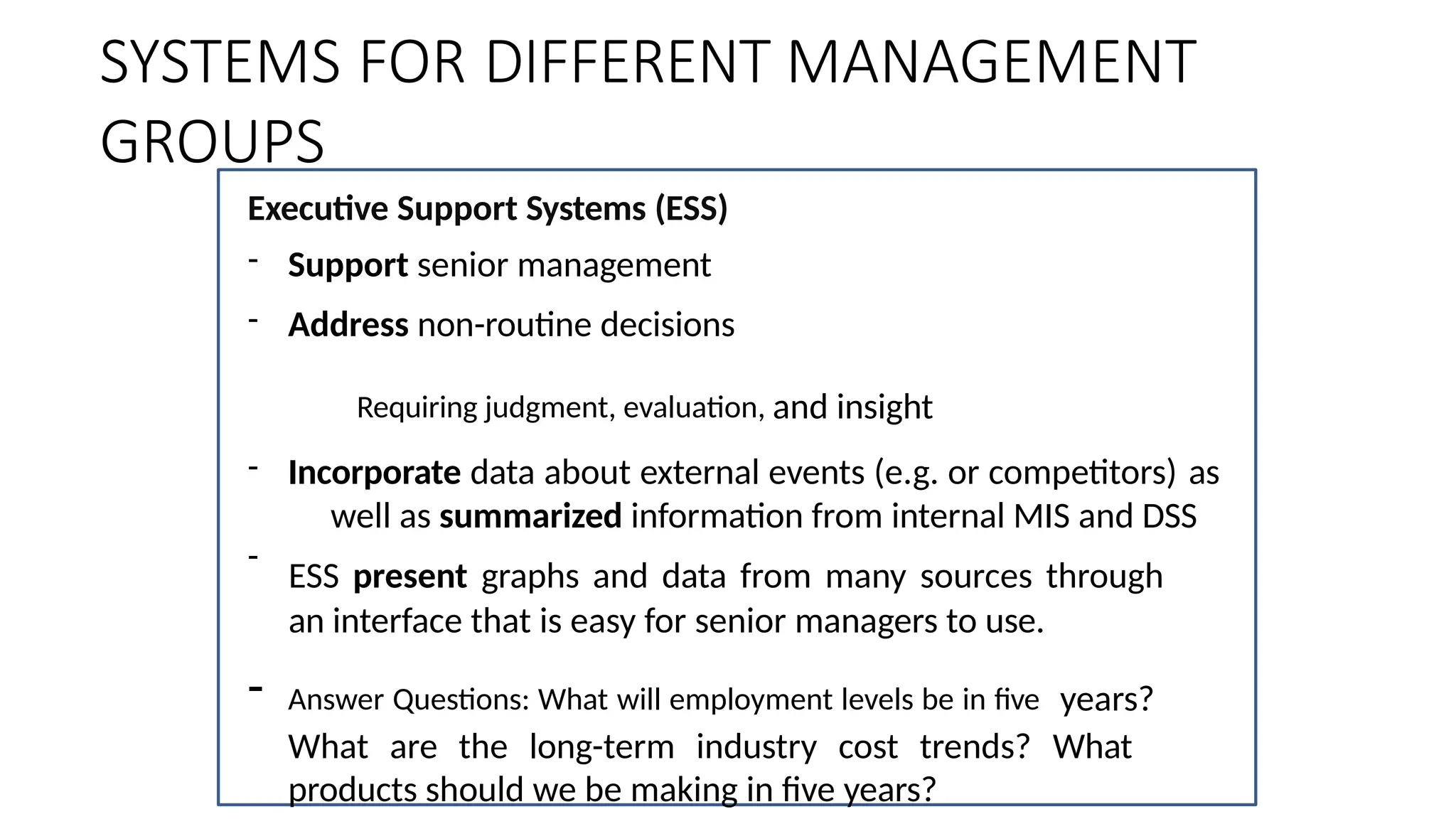 Executive Support Systems (ESS)
-
- Support senior management
- Address non-routine decisions
Requiring judgment, evaluation, and insight
- Incorporate data about external events (e.g. or competitors) as
well as summarized information from internal MIS and DSS
ESS present graphs and data from many sources through
an interface that is easy for senior managers to use.
- Answer Questions: What will employment levels be in five years?
What are the long-term industry cost trends? What
products should we be making in five years?
SYSTEMS FOR DIFFERENT MANAGEMENT
GROUPS
 