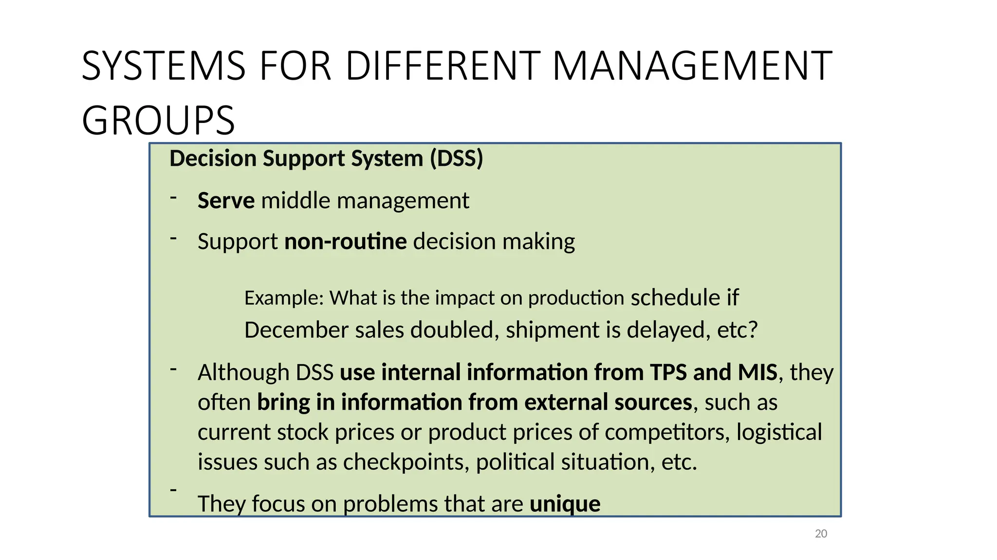 Decision Support System (DSS)
20
- Serve middle management
- Support non-routine decision making
Example: What is the impact on production schedule if
December sales doubled, shipment is delayed, etc?
- Although DSS use internal information from TPS and MIS, they
often bring in information from external sources, such as
current stock prices or product prices of competitors, logistical
issues such as checkpoints, political situation, etc.
They focus on problems that are unique
-
SYSTEMS FOR DIFFERENT MANAGEMENT
GROUPS
 