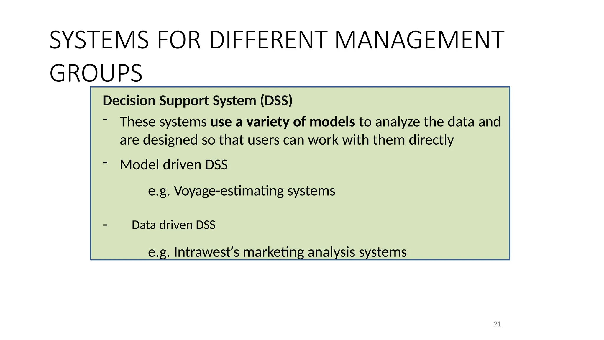 Decision Support System (DSS)
- These systems use a variety of models to analyze the data and
are designed so that users can work with them directly
- Model driven DSS
e.g. Voyage-estimating systems
- Data driven DSS
e.g. Intrawest’s marketing analysis systems
21
SYSTEMS FOR DIFFERENT MANAGEMENT
GROUPS
 