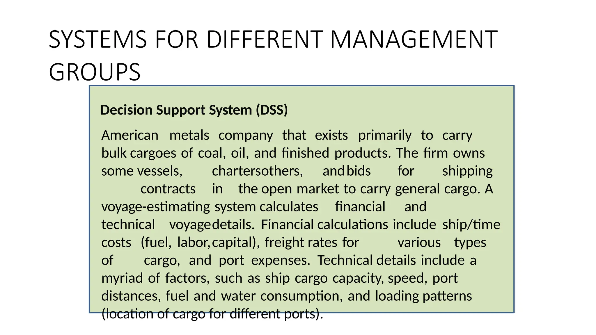 SYSTEMS FOR DIFFERENT MANAGEMENT
GROUPS
Decision Support System (DSS)
American metals company that exists primarily to carry
bulk cargoes of coal, oil, and finished products. The firm owns
some vessels, chartersothers, andbids for shipping
contracts in the open market to carry general cargo. A
voyage-estimating system calculates financial and
technical voyagedetails. Financial calculations include ship/time
costs (fuel, labor,capital), freight rates for various types
of cargo, and port expenses. Technical details include a
myriad of factors, such as ship cargo capacity, speed, port
distances, fuel and water consumption, and loading patterns
(location of cargo for different ports).
 
