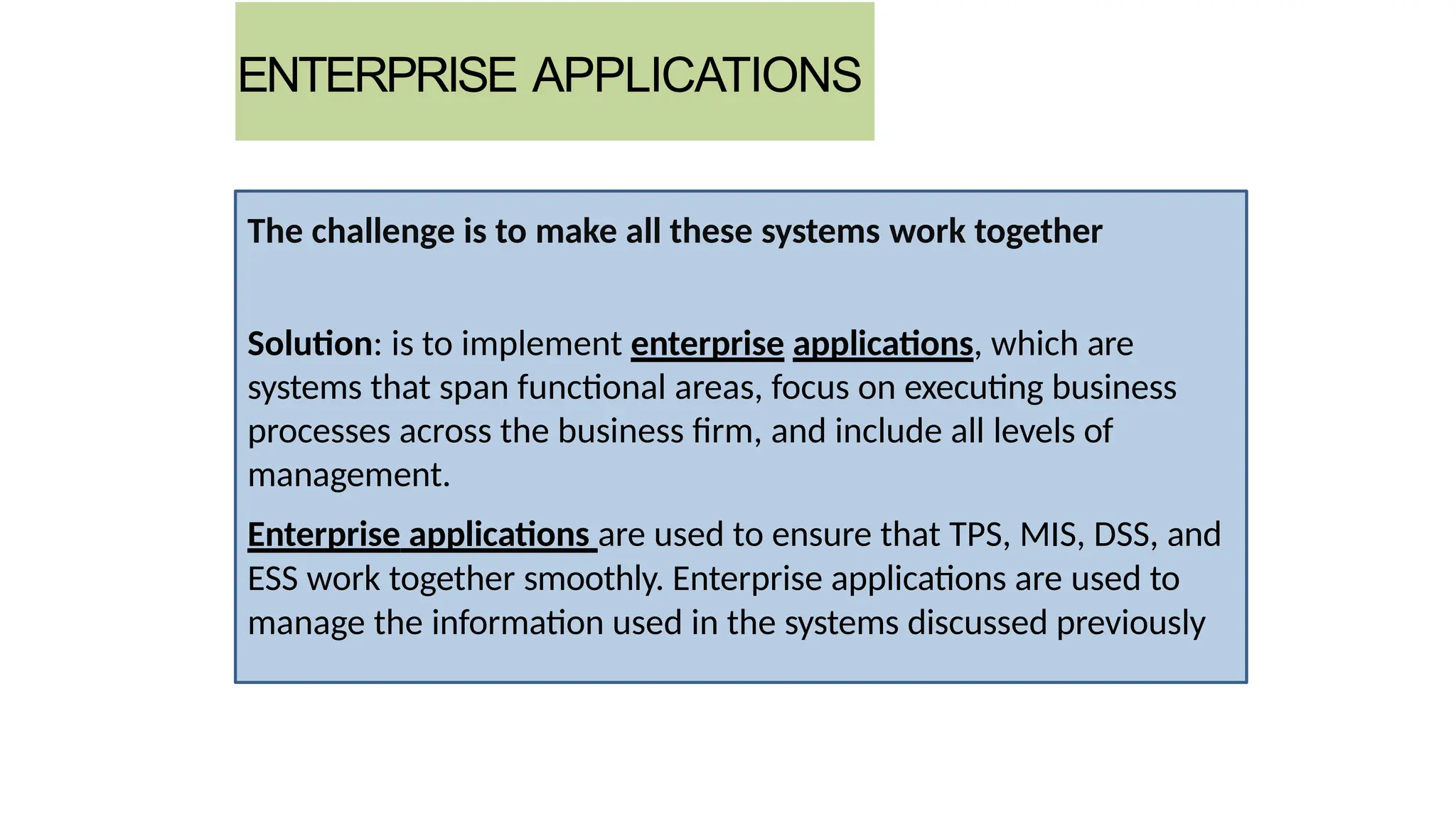 ENTERPRISE APPLICATIONS
The challenge is to make all these systems work together
Solution: is to implement enterprise applications, which are
systems that span functional areas, focus on executing business
processes across the business firm, and include all levels of
management.
Enterprise applications are used to ensure that TPS, MIS, DSS, and
ESS work together smoothly. Enterprise applications are used to
manage the information used in the systems discussed previously
 