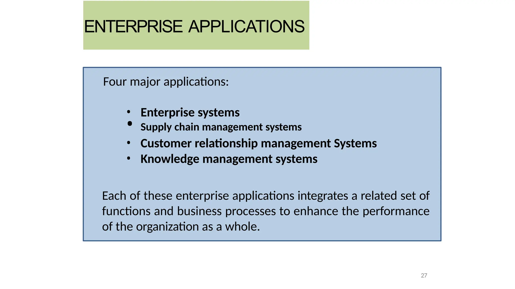 Four major applications:
• Enterprise systems
• Supply chain management systems
• Customer relationship management Systems
• Knowledge management systems
Each of these enterprise applications integrates a related set of
functions and business processes to enhance the performance
of the organization as a whole.
27
ENTERPRISE APPLICATIONS
 