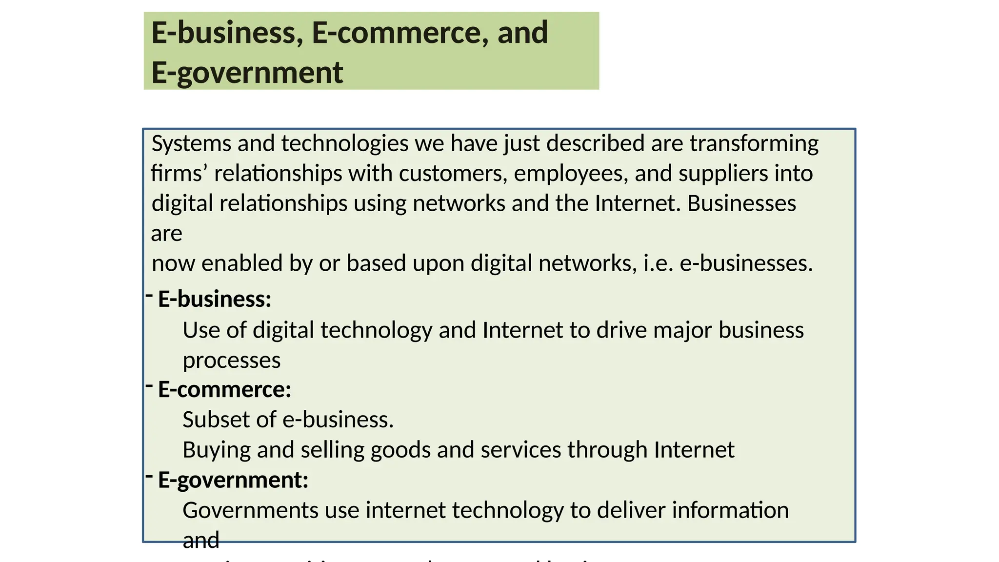 E-business, E-commerce, and
E-government
Systems and technologies we have just described are transforming
firms’ relationships with customers, employees, and suppliers into
digital relationships using networks and the Internet. Businesses
are
now enabled by or based upon digital networks, i.e. e-businesses.
- E-business:
Use of digital technology and Internet to drive major business
processes
- E-commerce:
Subset of e-business.
Buying and selling goods and services through Internet
- E-government:
Governments use internet technology to deliver information
and
 