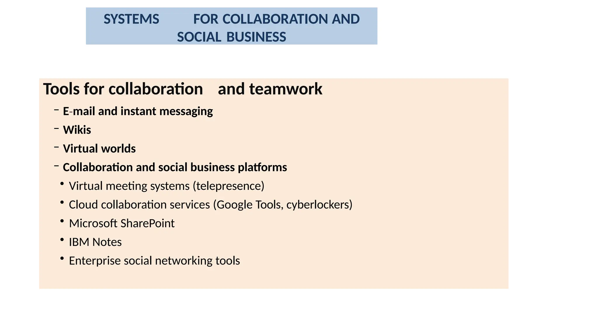 Tools for collaboration and teamwork
– E mail
‐ and instant messaging
– Wikis
– Virtual worlds
– Collaboration and social business platforms
• Virtual meeting systems (telepresence)
• Cloud collaboration services (Google Tools, cyberlockers)
• Microsoft SharePoint
• IBM Notes
• Enterprise social networking tools
SYSTEMS FOR COLLABORATION AND
SOCIAL BUSINESS
 