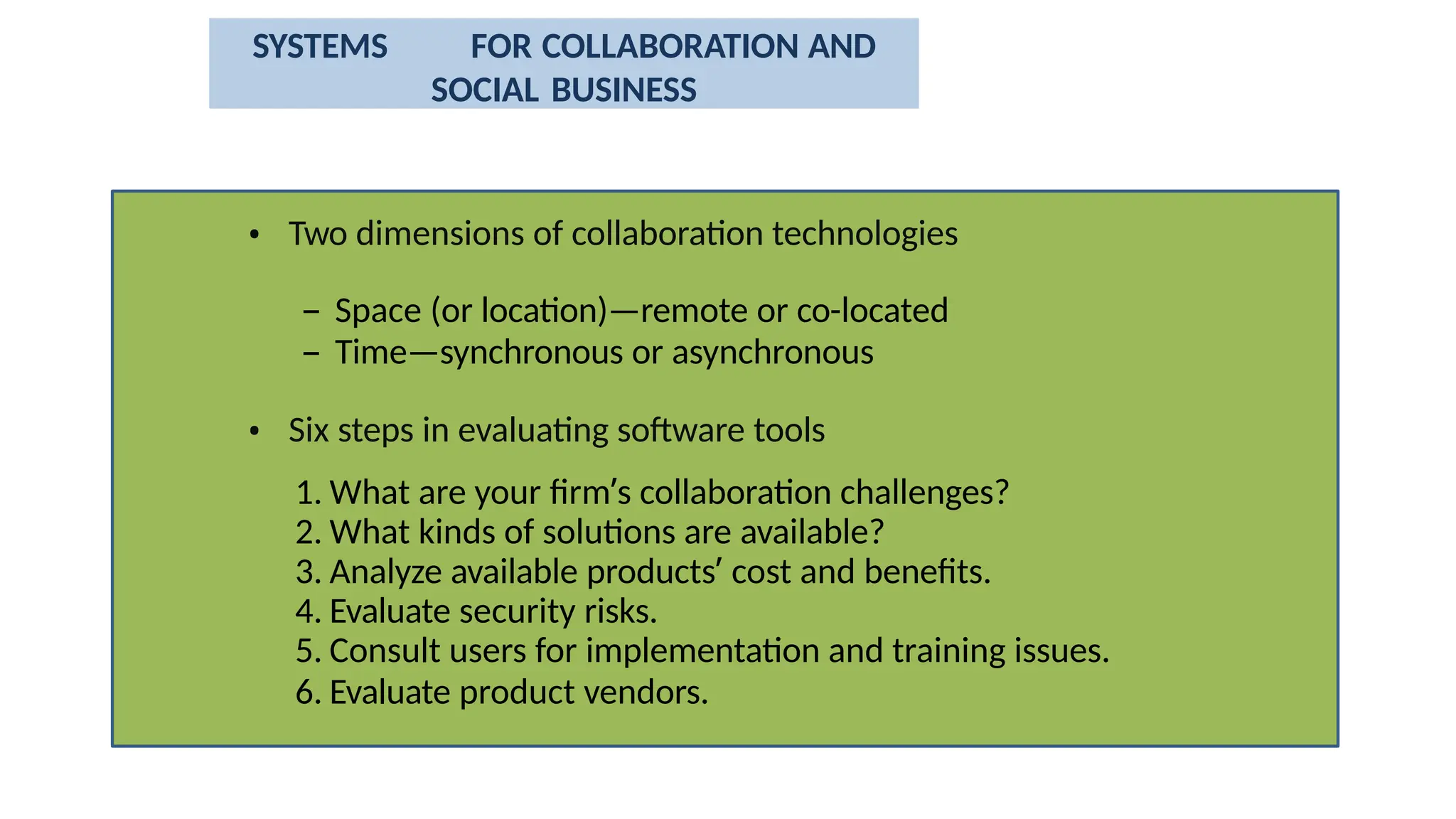 • Two dimensions of collaboration technologies
– Space (or location)—remote or co-located
– Time—synchronous or asynchronous
• Six steps in evaluating software tools
1. What are your firm’s collaboration challenges?
2. What kinds of solutions are available?
3. Analyze available products’ cost and benefits.
4. Evaluate security risks.
5. Consult users for implementation and training issues.
6. Evaluate product vendors.
SYSTEMS FOR COLLABORATION AND
SOCIAL BUSINESS
 