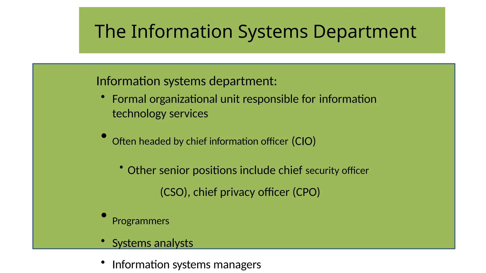 The Information Systems Department
Information systems department:
• Formal organizational unit responsible for information
technology services
• Often headed by chief information officer (CIO)
• Other senior positions include chief security officer
(CSO), chief privacy officer (CPO)
• Programmers
• Systems analysts
• Information systems managers
 