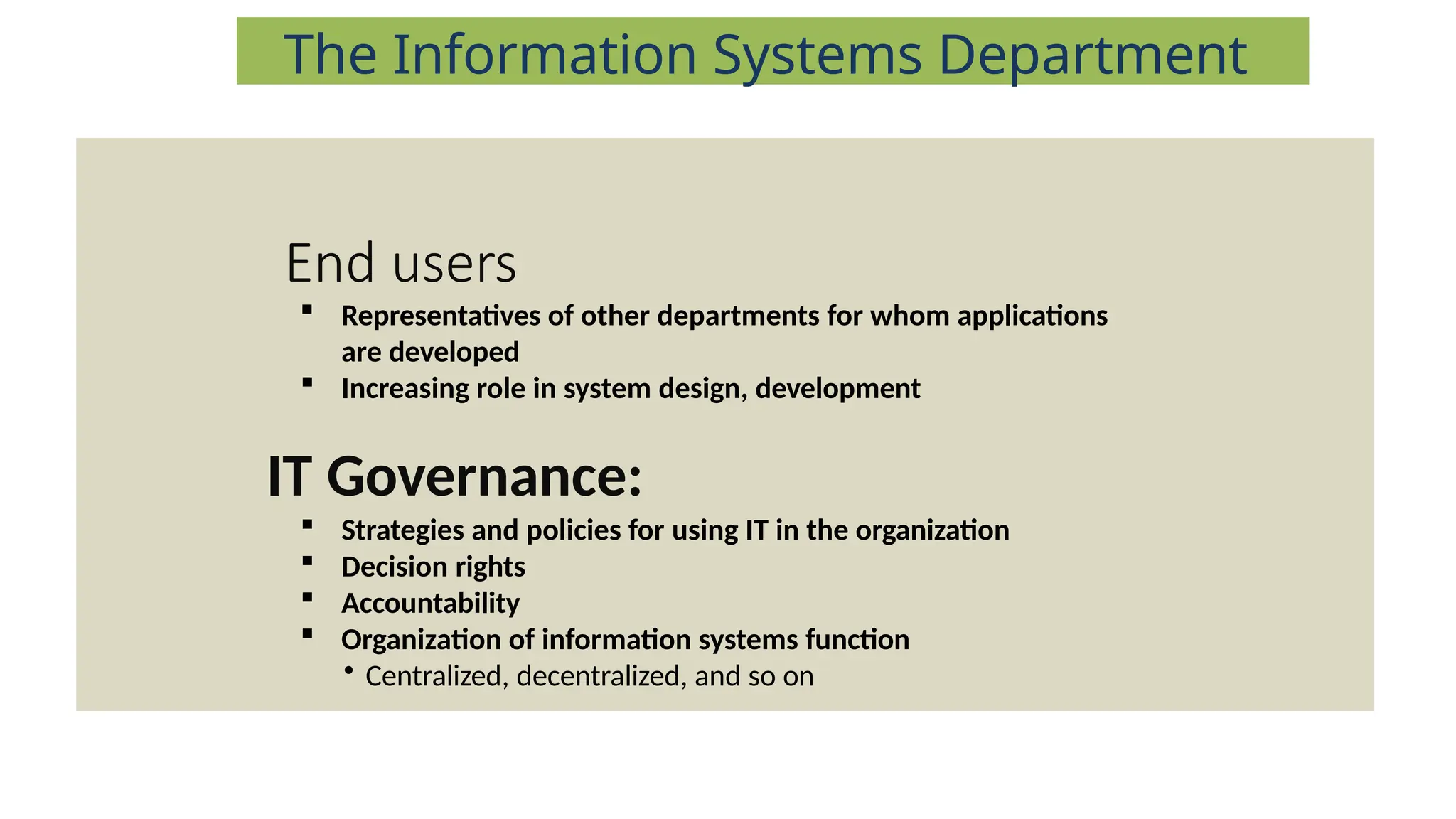 End users
 Representatives of other departments for whom applications
are developed
 Increasing role in system design, development
IT Governance:
 Strategies and policies for using IT in the organization
 Decision rights
 Accountability
 Organization of information systems function
• Centralized, decentralized, and so on
The Information Systems Department
 