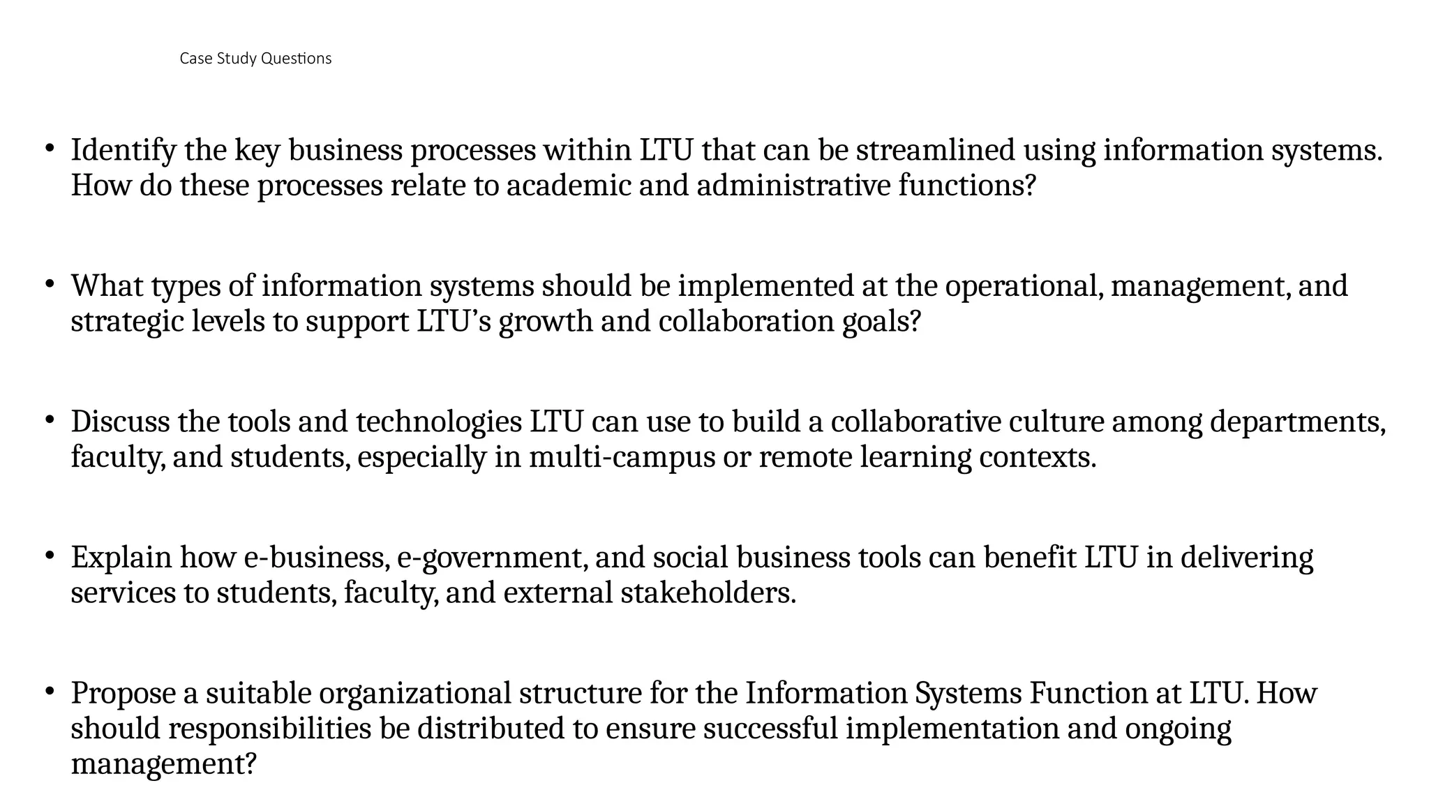 Case Study Questions
• Identify the key business processes within LTU that can be streamlined using information systems.
How do these processes relate to academic and administrative functions?
• What types of information systems should be implemented at the operational, management, and
strategic levels to support LTU’s growth and collaboration goals?
• Discuss the tools and technologies LTU can use to build a collaborative culture among departments,
faculty, and students, especially in multi-campus or remote learning contexts.
• Explain how e-business, e-government, and social business tools can benefit LTU in delivering
services to students, faculty, and external stakeholders.
• Propose a suitable organizational structure for the Information Systems Function at LTU. How
should responsibilities be distributed to ensure successful implementation and ongoing
management?
 