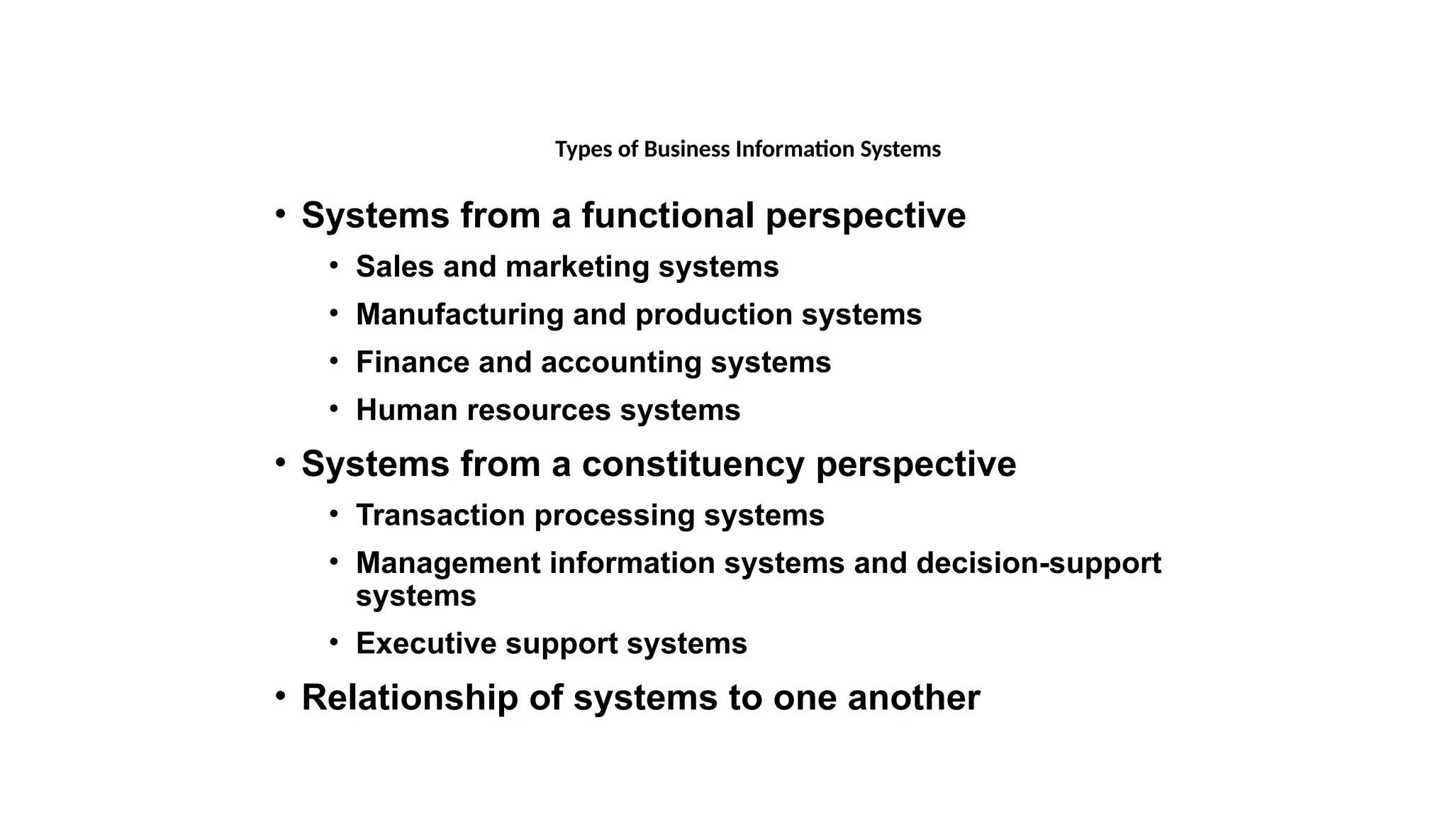 • Systems from a functional perspective
• Sales and marketing systems
• Manufacturing and production systems
• Finance and accounting systems
• Human resources systems
• Systems from a constituency perspective
• Transaction processing systems
• Management information systems and decision-support
systems
• Executive support systems
• Relationship of systems to one another
Types of Business Information Systems
 