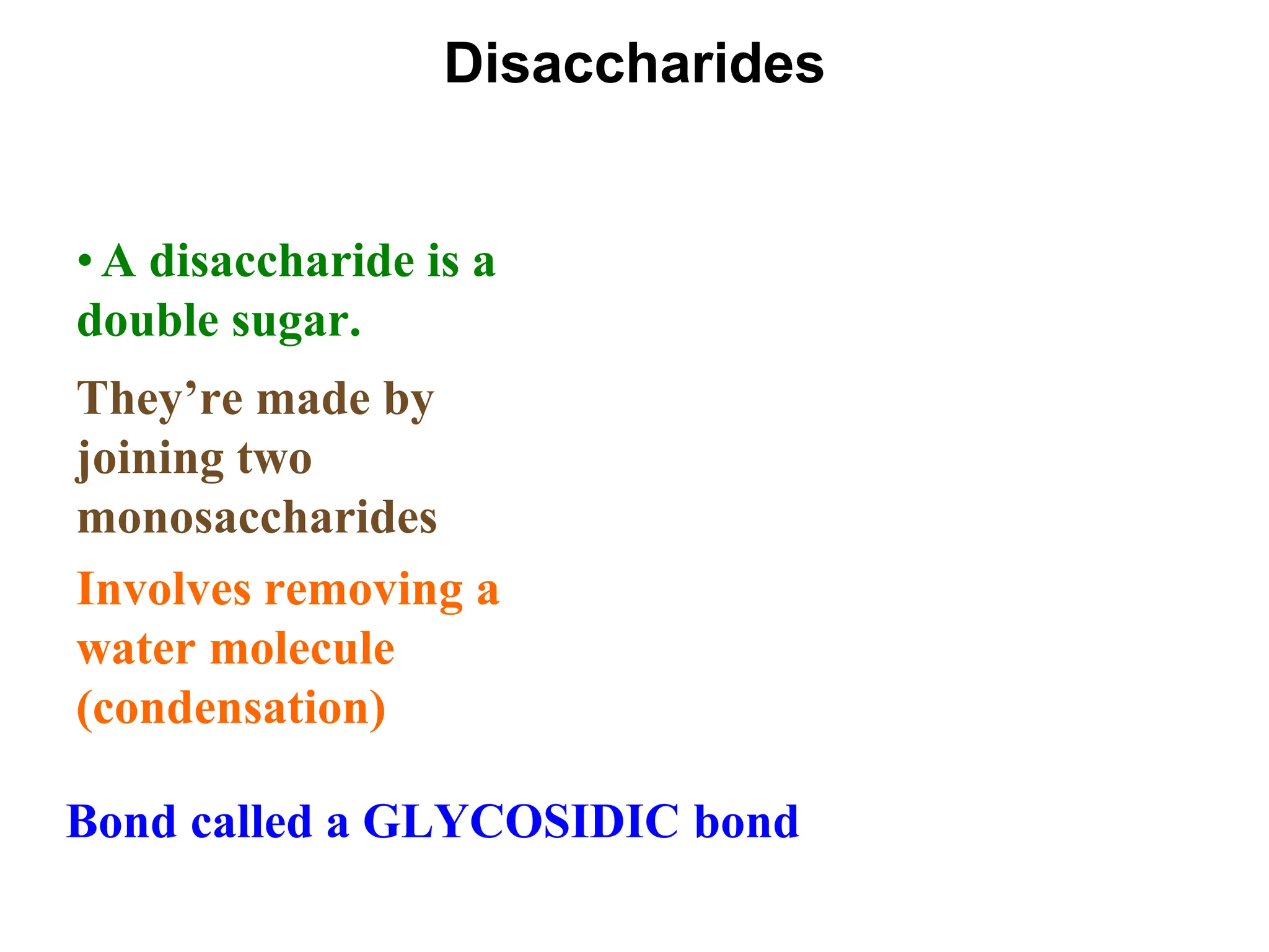 Disaccharides
• A disaccharide is a
double sugar.
They’re made by
joining two
monosaccharides
Involves removing a
water molecule
(condensation)
Bond called a GLYCOSIDIC bond
 