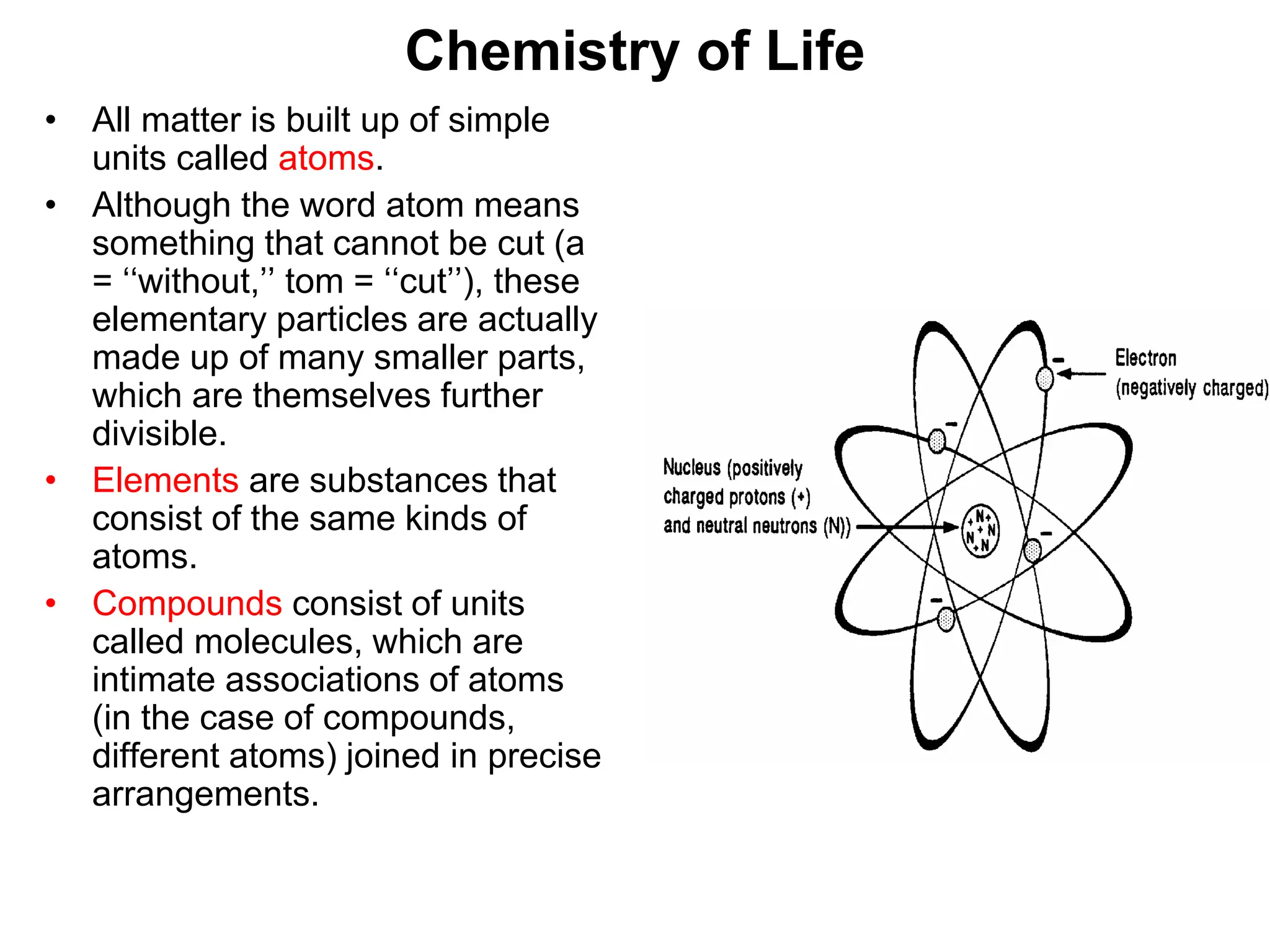 Chemistry of Life
• All matter is built up of simple
units called atoms.
• Although the word atom means
something that cannot be cut (a
= ‘‘without,’’ tom = ‘‘cut’’), these
elementary particles are actually
made up of many smaller parts,
which are themselves further
divisible.
• Elements are substances that
consist of the same kinds of
atoms.
• Compounds consist of units
called molecules, which are
intimate associations of atoms
(in the case of compounds,
different atoms) joined in precise
arrangements.
 