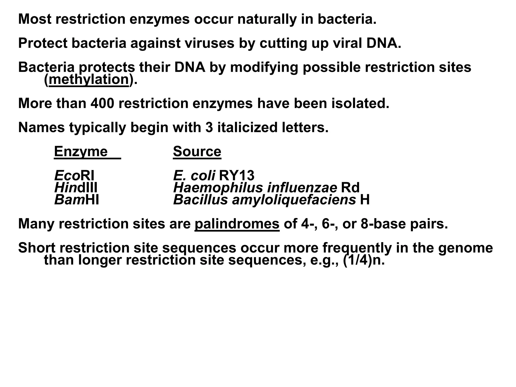 Most restriction enzymes occur naturally in bacteria.
Protect bacteria against viruses by cutting up viral DNA.
Bacteria protects their DNA by modifying possible restriction sites
(methylation).
More than 400 restriction enzymes have been isolated.
Names typically begin with 3 italicized letters.
Enzyme Source
EcoRI E. coli RY13
HindIII Haemophilus influenzae Rd
BamHI Bacillus amyloliquefaciens H
Many restriction sites are palindromes of 4-, 6-, or 8-base pairs.
Short restriction site sequences occur more frequently in the genome
than longer restriction site sequences, e.g., (1/4)n.
 