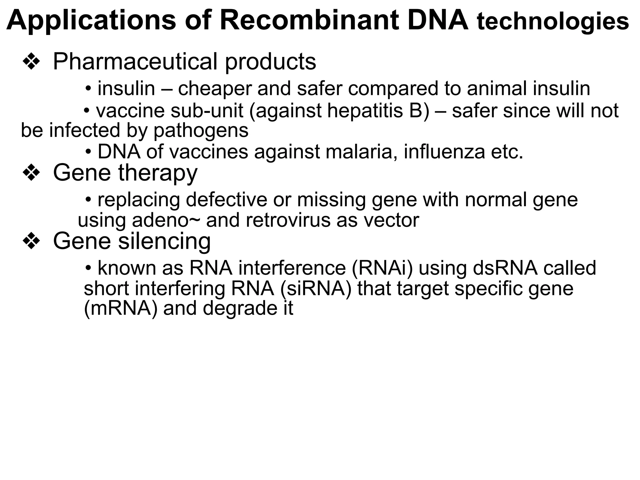 Applications of Recombinant DNA technologies
❖ Pharmaceutical products
• insulin – cheaper and safer compared to animal insulin
• vaccine sub-unit (against hepatitis B) – safer since will not
be infected by pathogens
• DNA of vaccines against malaria, influenza etc.
❖ Gene therapy
• replacing defective or missing gene with normal gene
using adeno~ and retrovirus as vector
❖ Gene silencing
• known as RNA interference (RNAi) using dsRNA called
short interfering RNA (siRNA) that target specific gene
(mRNA) and degrade it
 