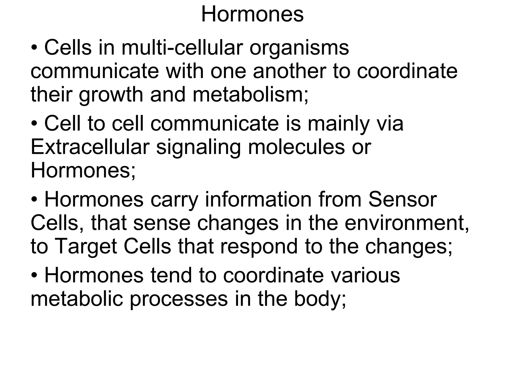Hormones
• Cells in multi-cellular organisms
communicate with one another to coordinate
their growth and metabolism;
• Cell to cell communicate is mainly via
Extracellular signaling molecules or
Hormones;
• Hormones carry information from Sensor
Cells, that sense changes in the environment,
to Target Cells that respond to the changes;
• Hormones tend to coordinate various
metabolic processes in the body;
 