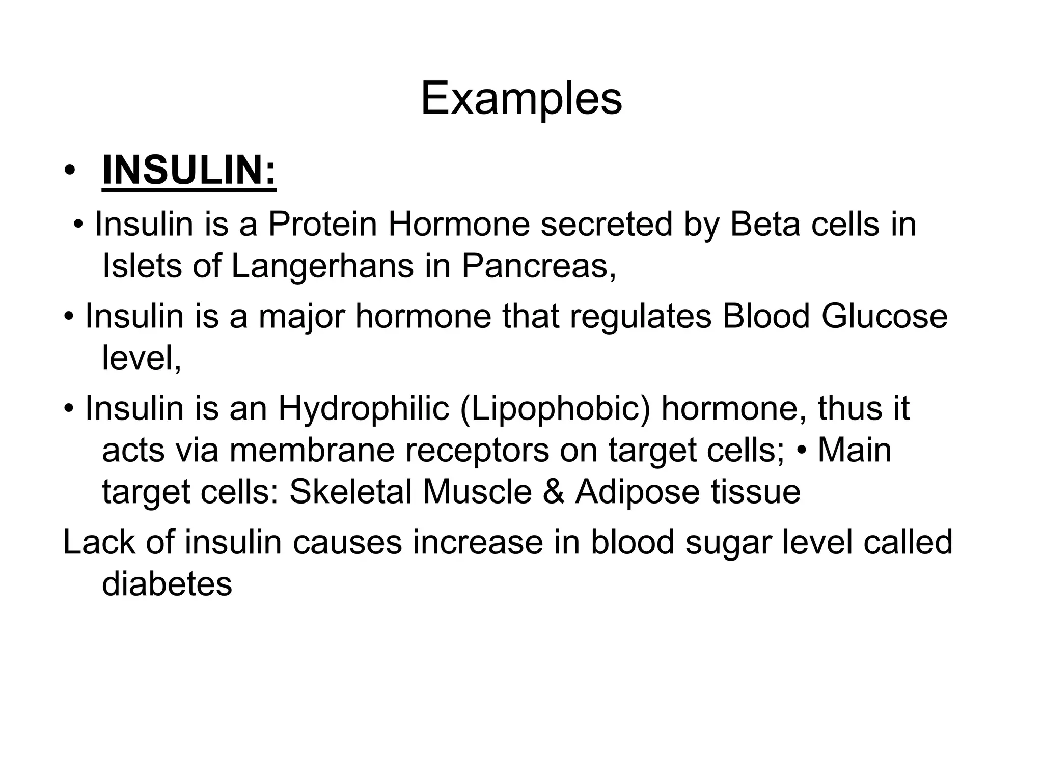 Examples
• INSULIN:
• Insulin is a Protein Hormone secreted by Beta cells in
Islets of Langerhans in Pancreas,
• Insulin is a major hormone that regulates Blood Glucose
level,
• Insulin is an Hydrophilic (Lipophobic) hormone, thus it
acts via membrane receptors on target cells; • Main
target cells: Skeletal Muscle & Adipose tissue
Lack of insulin causes increase in blood sugar level called
diabetes
 